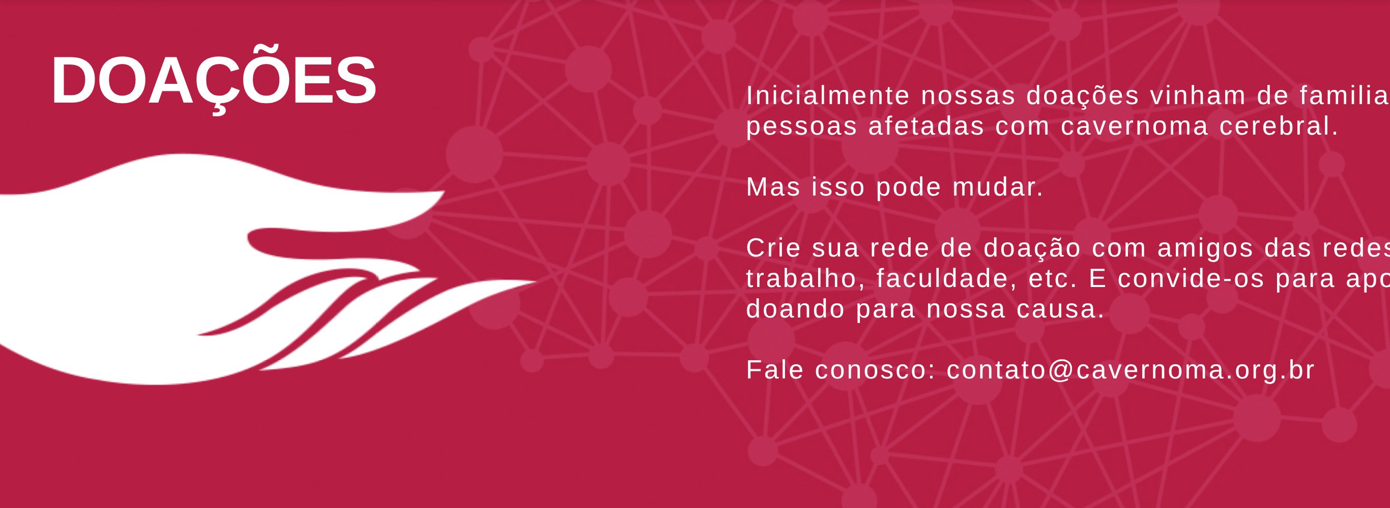 DOAÃ‡Ã•ES Inicialmente nossas doaÃ§Ãµes vinham de familiares ou pessoas afetadas com cavernoma cerebral. Mas isso pode mudar. Crie sua rede de doaÃ§Ã£o com amigos das redes sociais, trabalho, faculdade, etc. E convide-os para apoiar doando para nossa causa. Fale conosco: contato@cavernoma.org.br