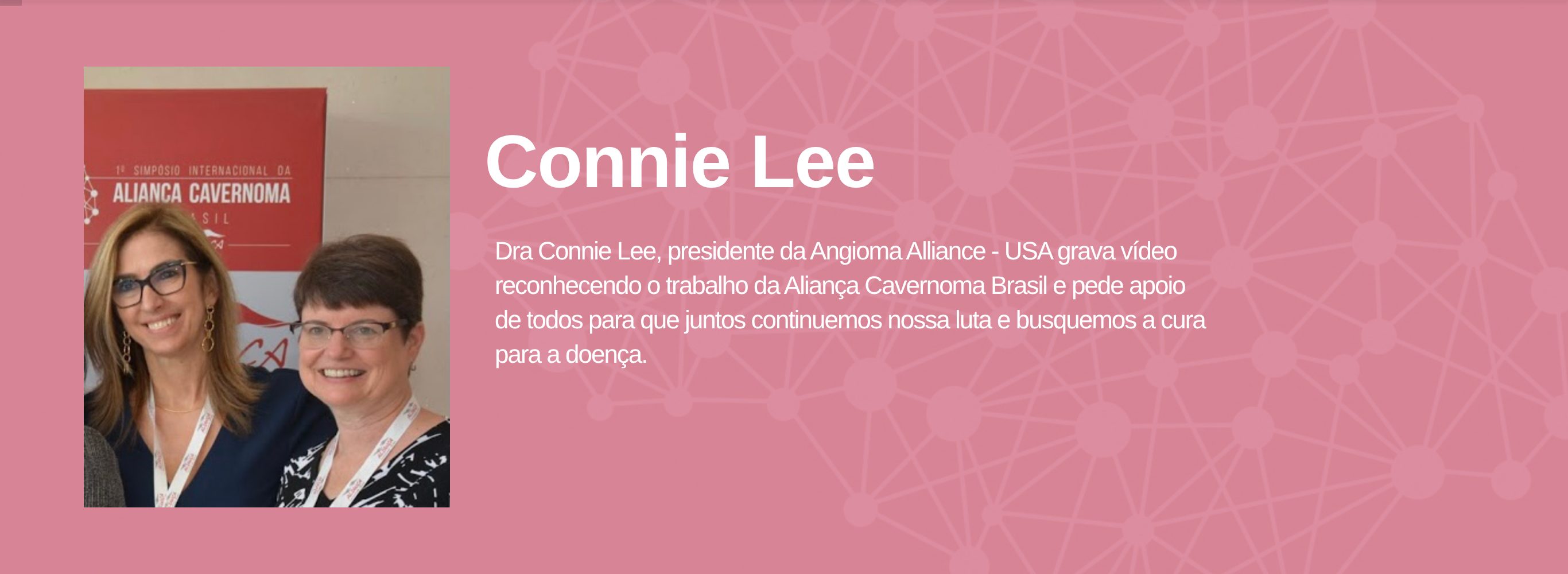 Connie Lee Dra Connie Lee, presidente da Angioma Alliance - USA grava vÃ­deo reconhecendo o trabalho da AlianÃ§a Cavernoma Brasil e pede apoio de todos para que juntos continuemos nossa luta e busquemos a cura para a doenÃ§a.